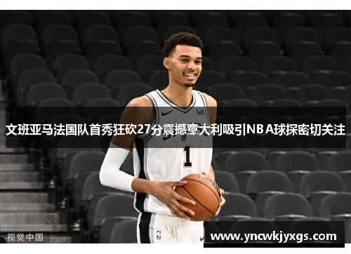 文班亚马法国队首秀狂砍27分震撼意大利吸引NBA球探密切关注